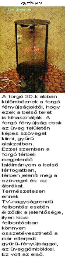 A forg 3D-k abban klmbznek a forg fnyjsgoktl, hogy ezek a bels teret is kihasznljk. A forg fnyjsg csak az veg felletn kpes szveget kirni, gyr alakzatban. Ezzel szemben a forg trbeli megjelent tallmnyom a bels trfogatban, trben jelenti meg a szveget s az brkat. Termszetesen ennek TV-nagysgrend felbonts esetn rzdik a jelentsge, ilyen kicsi felbontsban knnyen sszetveszthet a mr elterjedt gyr-fnyjsggal, az veggmbkkel. Ez volt az els ksrleti pldnyom, veszlyes a kzelben tartzkodni, mert nincs vdburkolat krltte s sebesen forog :)